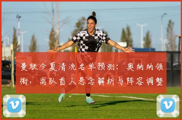 曼联今夏清洗名单预测:奥纳纳领衔,离队首人悬念解析与阵容调整计划