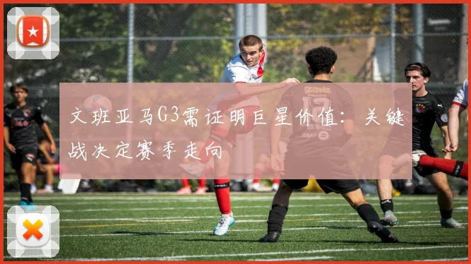 文班亚马G3需证明巨星价值：关键战决定赛季走向