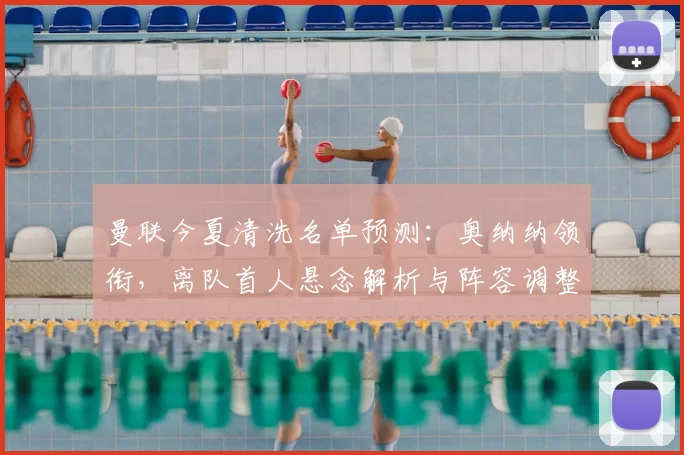 曼联今夏清洗名单预测:奥纳纳领衔,离队首人悬念解析与阵容调整计划