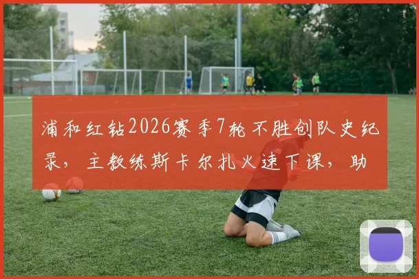 浦和红钻2026赛季7轮不胜创队史纪录,主教练斯卡尔扎火速下课,助教暂代指挥权至赛季末