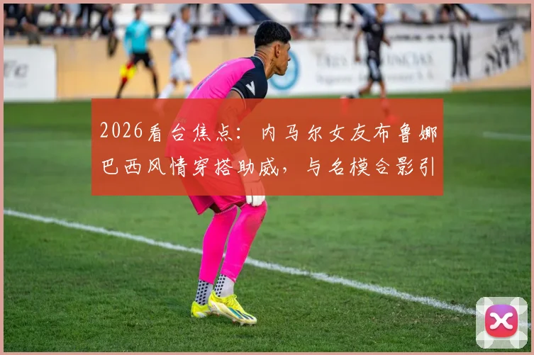 2026看台焦点：内马尔女友布鲁娜巴西风情穿搭助威，与名模合影引爆话题，球星伴侣观赛造型全解析