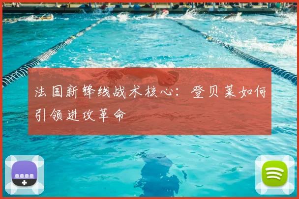 法国新锋线战术核心:登贝莱如何引领进攻革命