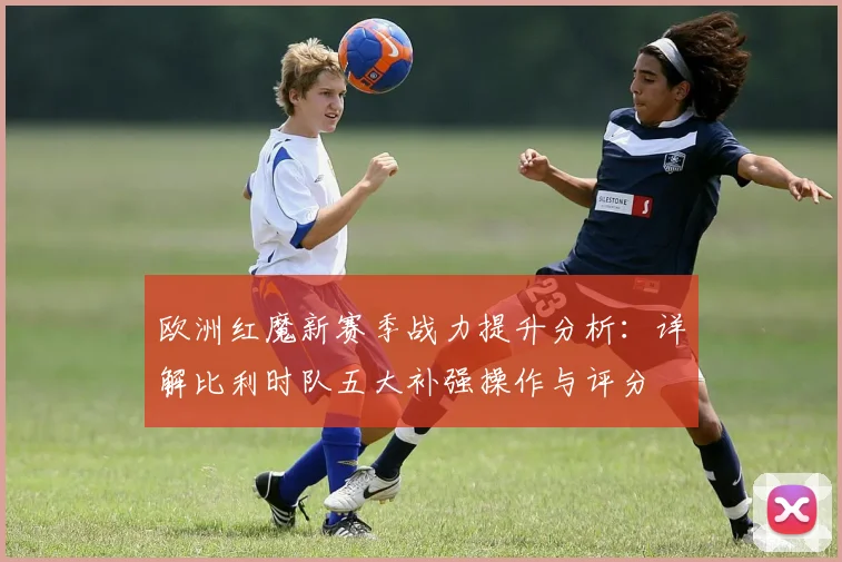 欧洲红魔新赛季战力提升分析:详解比利时队五大补强操作与评分