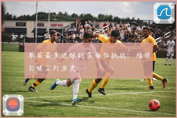 单届最多进球纪录面临挑战：谁将打破尘封历史