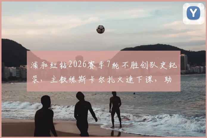 浦和红钻2026赛季7轮不胜创队史纪录，主教练斯卡尔扎火速下课，助教暂代指挥权至赛季末