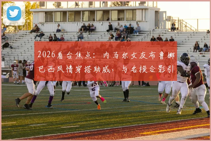 2026看台焦点:内马尔女友布鲁娜巴西风情穿搭助威,与名模合影引爆话题,球星伴侣观赛造型全解析